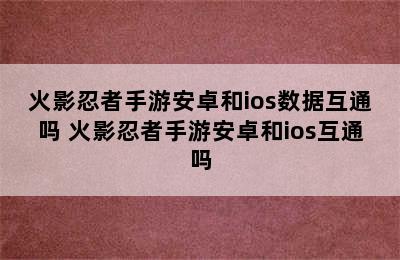 火影忍者手游安卓和ios数据互通吗 火影忍者手游安卓和ios互通吗